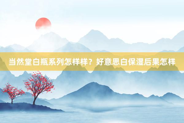 当然堂白瓶系列怎样样？好意思白保湿后果怎样